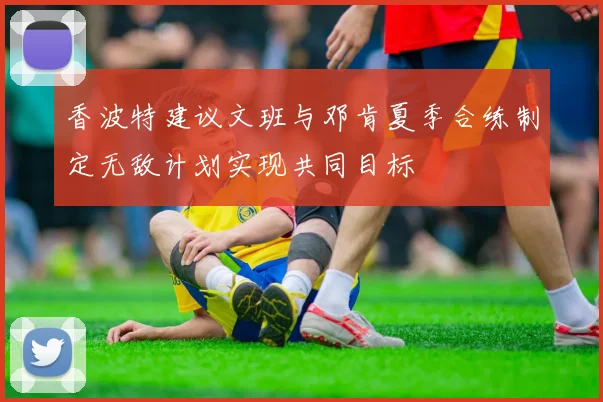 香波特建议文班与邓肯夏季合练制定无敌计划实现共同目标